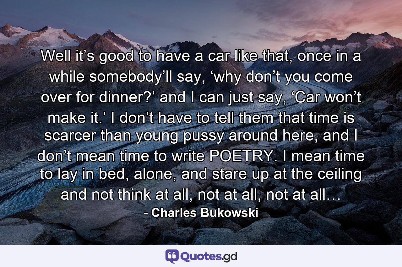 Well it’s good to have a car like that, once in a while somebody’ll say, ‘why don’t you come over for dinner?’ and I can just say, ‘Car won’t make it.’ I don’t have to tell them that time is scarcer than young pussy around here, and I don’t mean time to write POETRY. I mean time to lay in bed, alone, and stare up at the ceiling and not think at all, not at all, not at all… - Quote by Charles Bukowski