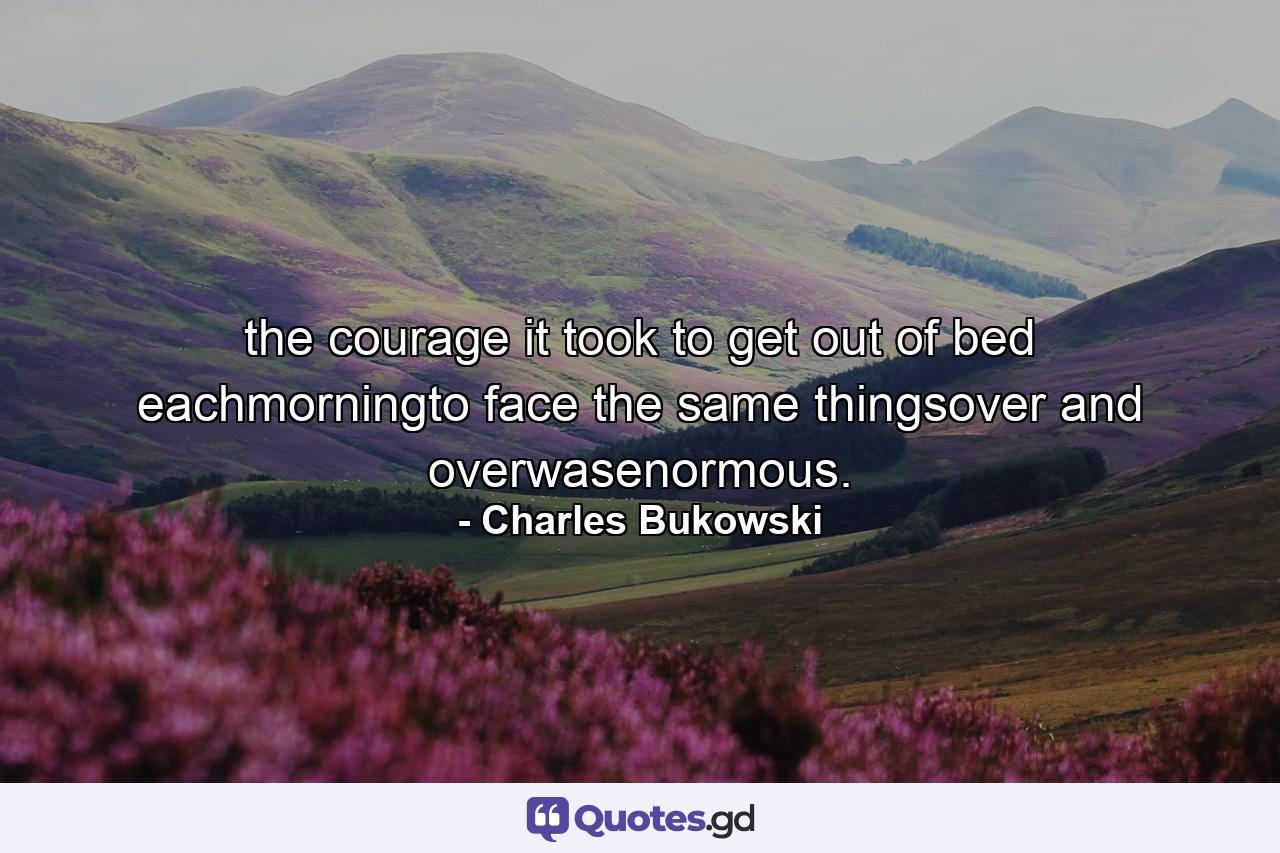 the courage it took to get out of bed eachmorningto face the same thingsover and overwasenormous. - Quote by Charles Bukowski