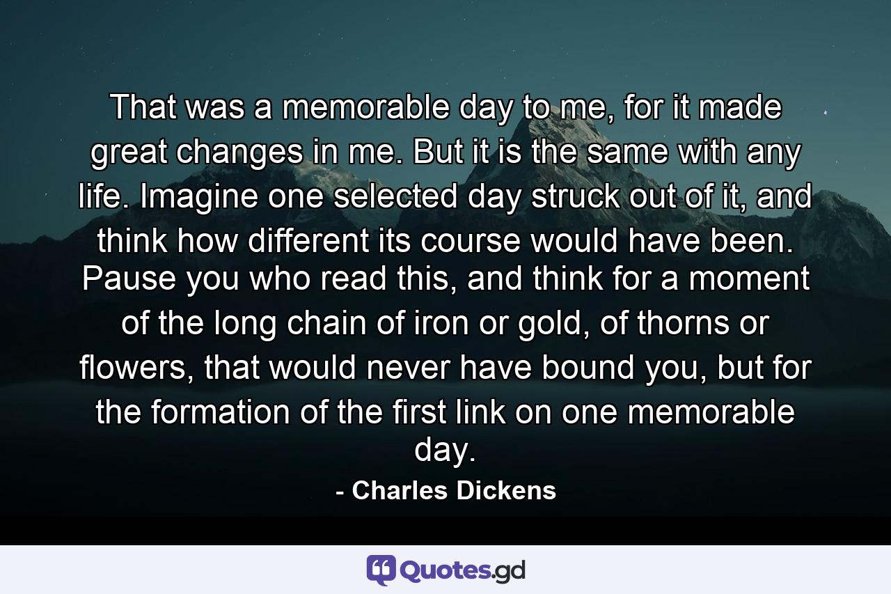 That was a memorable day to me, for it made great changes in me. But it is the same with any life. Imagine one selected day struck out of it, and think how different its course would have been. Pause you who read this, and think for a moment of the long chain of iron or gold, of thorns or flowers, that would never have bound you, but for the formation of the first link on one memorable day. - Quote by Charles Dickens