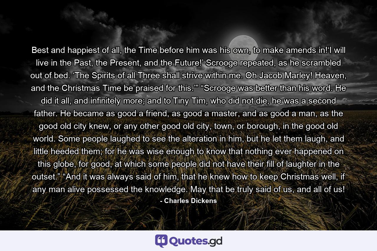 Best and happiest of all, the Time before him was his own, to make amends in!‘I will live in the Past, the Present, and the Future!’ Scrooge repeated, as he scrambled out of bed. ‘The Spirits of all Three shall strive within me. Oh Jacob Marley! Heaven, and the Christmas Time be praised for this.’” “Scrooge was better than his word. He did it all, and infinitely more; and to Tiny Tim, who did not die, he was a second father. He became as good a friend, as good a master, and as good a man, as the good old city knew, or any other good old city, town, or borough, in the good old world. Some people laughed to see the alteration in him, but he let them laugh, and little heeded them; for he was wise enough to know that nothing ever happened on this globe, for good, at which some people did not have their fill of laughter in the outset.”  “And it was always said of him, that he knew how to keep Christmas well, if any man alive possessed the knowledge. May that be truly said of us, and all of us! - Quote by Charles Dickens