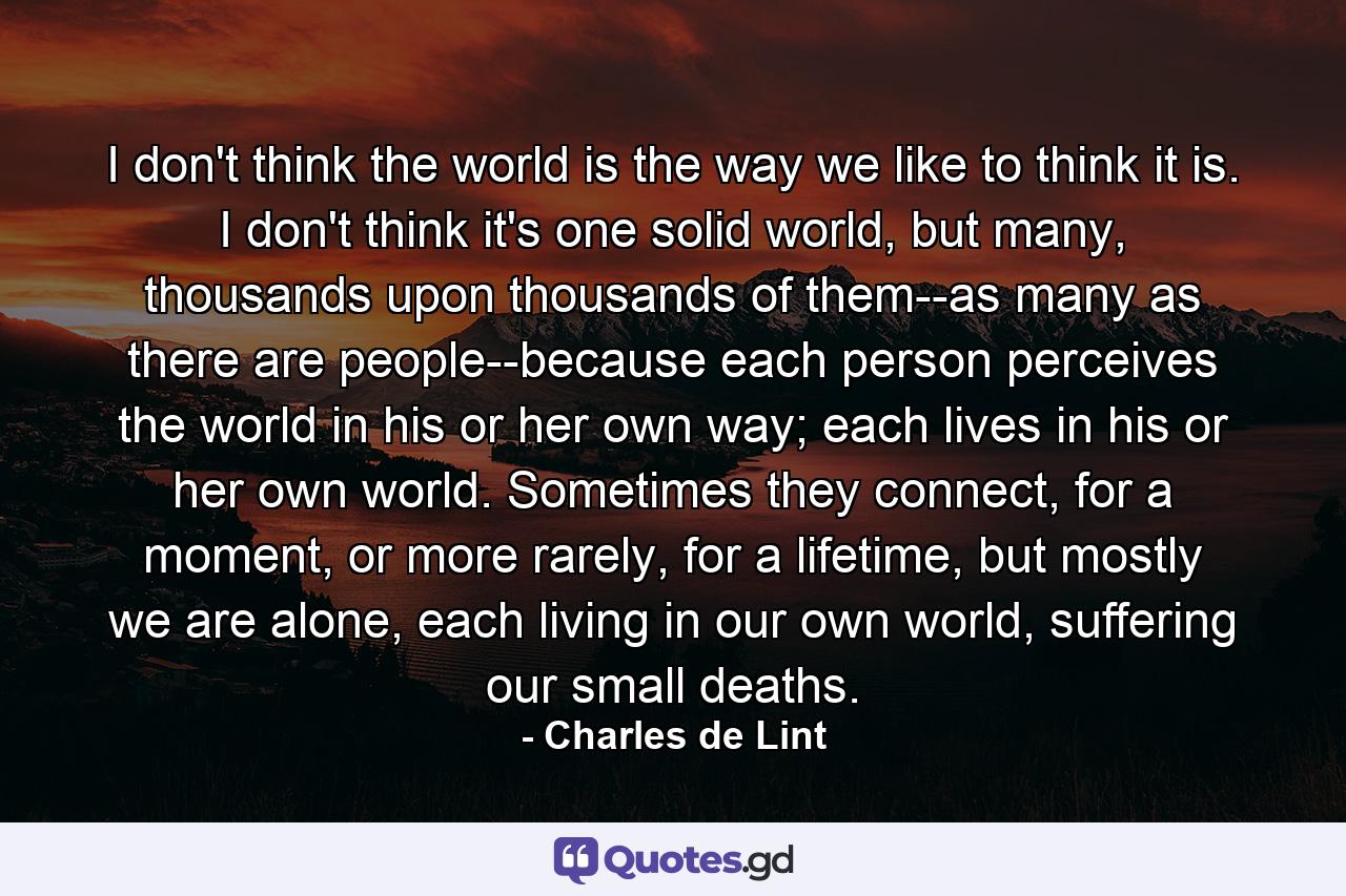 I don't think the world is the way we like to think it is. I don't think it's one solid world, but many, thousands upon thousands of them--as many as there are people--because each person perceives the world in his or her own way; each lives in his or her own world. Sometimes they connect, for a moment, or more rarely, for a lifetime, but mostly we are alone, each living in our own world, suffering our small deaths. - Quote by Charles de Lint