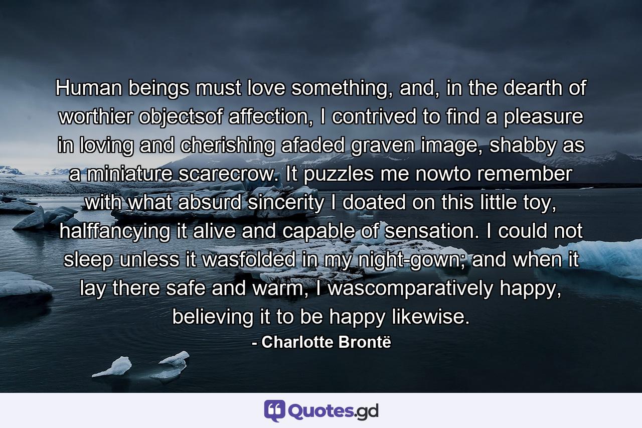 Human beings must love something, and, in the dearth of worthier objectsof affection, I contrived to find a pleasure in loving and cherishing afaded graven image, shabby as a miniature scarecrow. It puzzles me nowto remember with what absurd sincerity I doated on this little toy, halffancying it alive and capable of sensation. I could not sleep unless it wasfolded in my night-gown; and when it lay there safe and warm, I wascomparatively happy, believing it to be happy likewise. - Quote by Charlotte Brontë