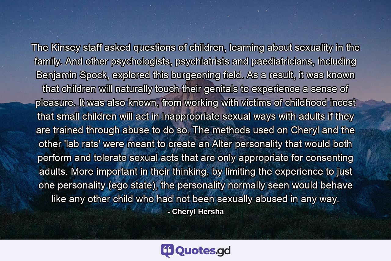 The Kinsey staff asked questions of children, learning about sexuality in the family. And other psychologists, psychiatrists and paediatricians, including Benjamin Spock, explored this burgeoning field. As a result, it was known that children will naturally touch their genitals to experience a sense of pleasure. It was also known, from working with victims of childhood incest that small children will act in inappropriate sexual ways with adults if they are trained through abuse to do so. The methods used on Cheryl and the other 'lab rats' were meant to create an Alter personality that would both perform and tolerate sexual acts that are only appropriate for consenting adults. More important in their thinking, by limiting the experience to just one personality (ego state), the personality normally seen would behave like any other child who had not been sexually abused in any way. - Quote by Cheryl Hersha