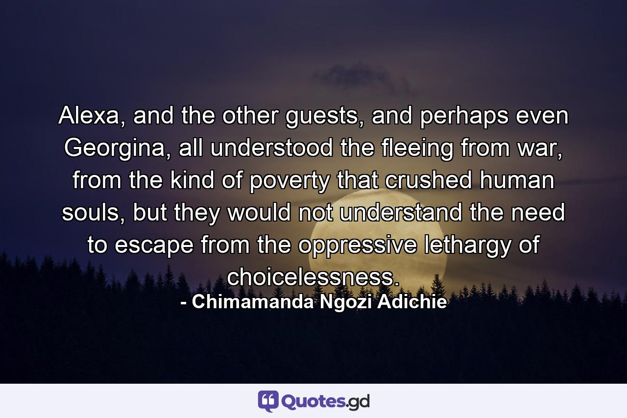 Alexa, and the other guests, and perhaps even Georgina, all understood the fleeing from war, from the kind of poverty that crushed human souls, but they would not understand the need to escape from the oppressive lethargy of choicelessness. - Quote by Chimamanda Ngozi Adichie