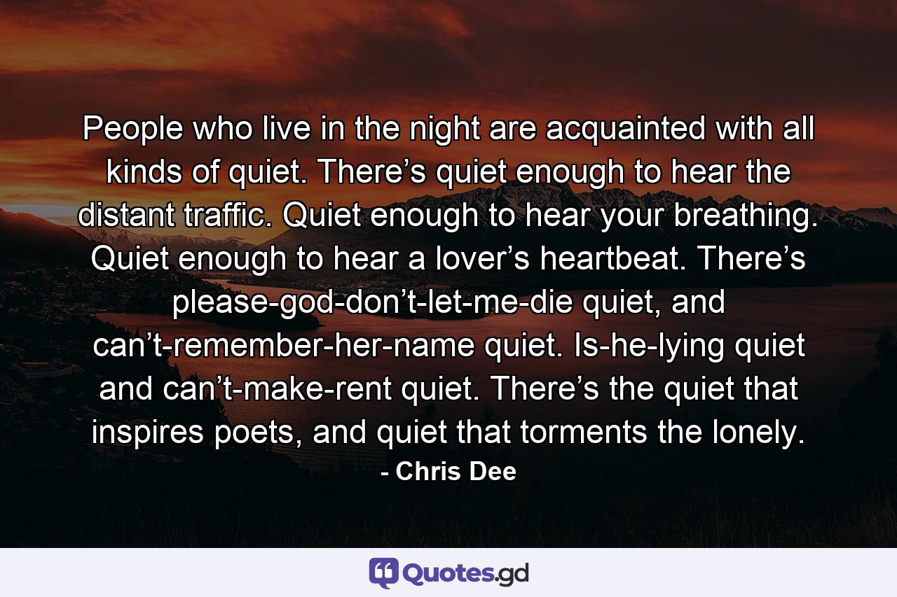 People who live in the night are acquainted with all kinds of quiet. There’s quiet enough to hear the distant traffic. Quiet enough to hear your breathing. Quiet enough to hear a lover’s heartbeat. There’s please-god-don’t-let-me-die quiet, and can’t-remember-her-name quiet. Is-he-lying quiet and can’t-make-rent quiet. There’s the quiet that inspires poets, and quiet that torments the lonely. - Quote by Chris Dee