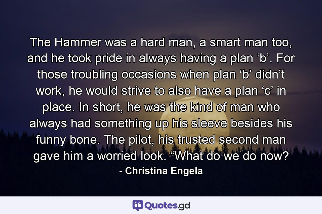 The Hammer was a hard man, a smart man too, and he took pride in always having a plan ‘b’. For those troubling occasions when plan ‘b’ didn’t work, he would strive to also have a plan ‘c’ in place. In short, he was the kind of man who always had something up his sleeve besides his funny bone. The pilot, his trusted second man gave him a worried look. “What do we do now? - Quote by Christina Engela