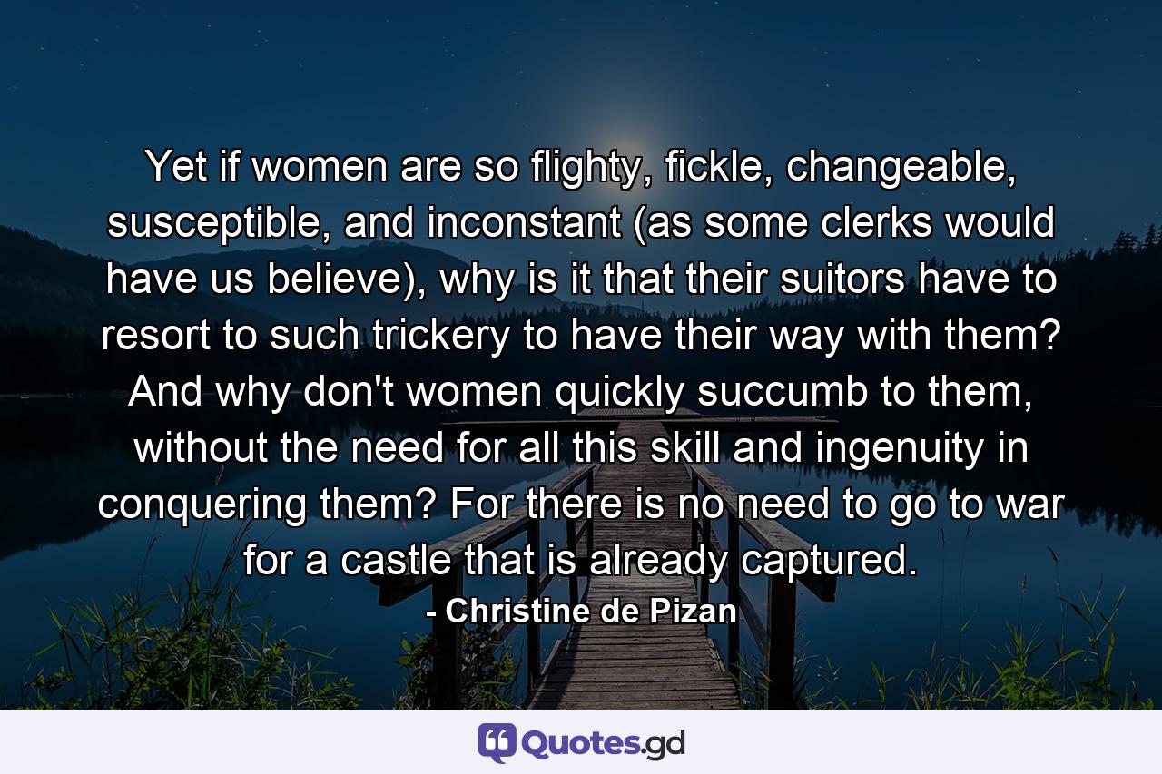 Yet if women are so flighty, fickle, changeable, susceptible, and inconstant (as some clerks would have us believe), why is it that their suitors have to resort to such trickery to have their way with them? And why don't women quickly succumb to them, without the need for all this skill and ingenuity in conquering them? For there is no need to go to war for a castle that is already captured. - Quote by Christine de Pizan