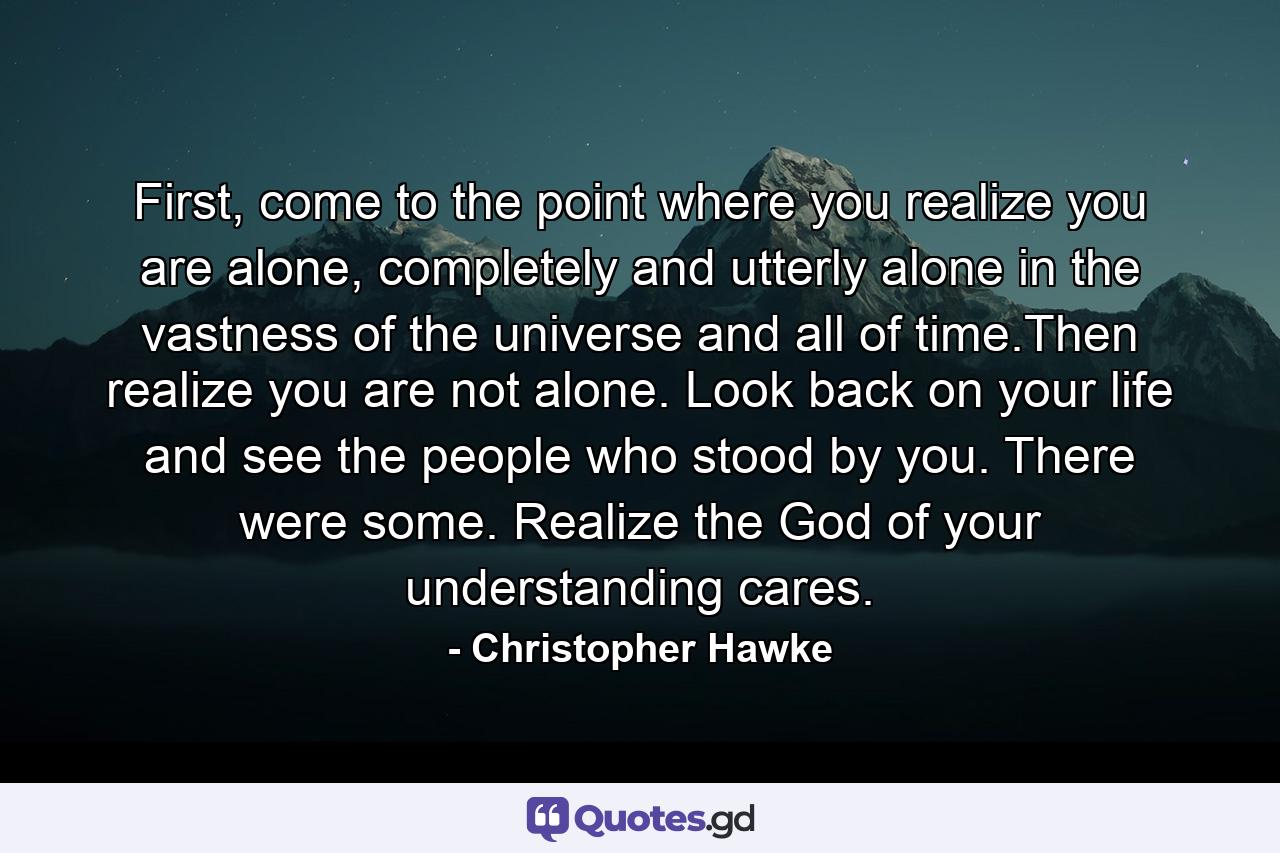 First, come to the point where you realize you are alone, completely and utterly alone in the vastness of the universe and all of time.Then realize you are not alone. Look back on your life and see the people who stood by you. There were some. Realize the God of your understanding cares. - Quote by Christopher Hawke