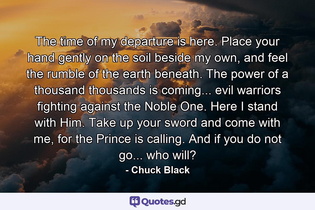 The time of my departure is here. Place your hand gently on the soil beside my own, and feel the rumble of the earth beneath. The power of a thousand thousands is coming... evil warriors fighting against the Noble One. Here I stand with Him. Take up your sword and come with me, for the Prince is calling. And if you do not go... who will? - Quote by Chuck Black