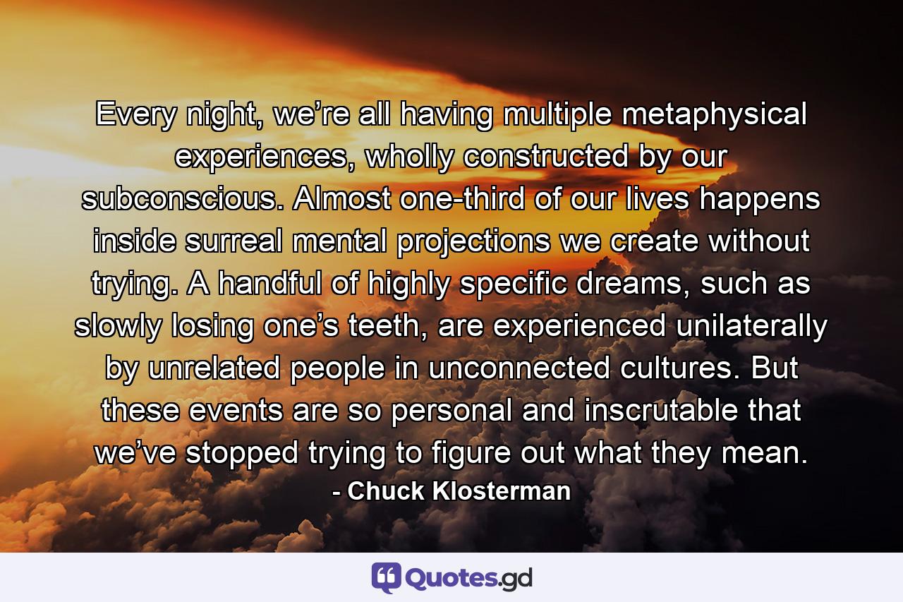 Every night, we’re all having multiple metaphysical experiences, wholly constructed by our subconscious. Almost one-third of our lives happens inside surreal mental projections we create without trying. A handful of highly specific dreams, such as slowly losing one’s teeth, are experienced unilaterally by unrelated people in unconnected cultures. But these events are so personal and inscrutable that we’ve stopped trying to figure out what they mean. - Quote by Chuck Klosterman