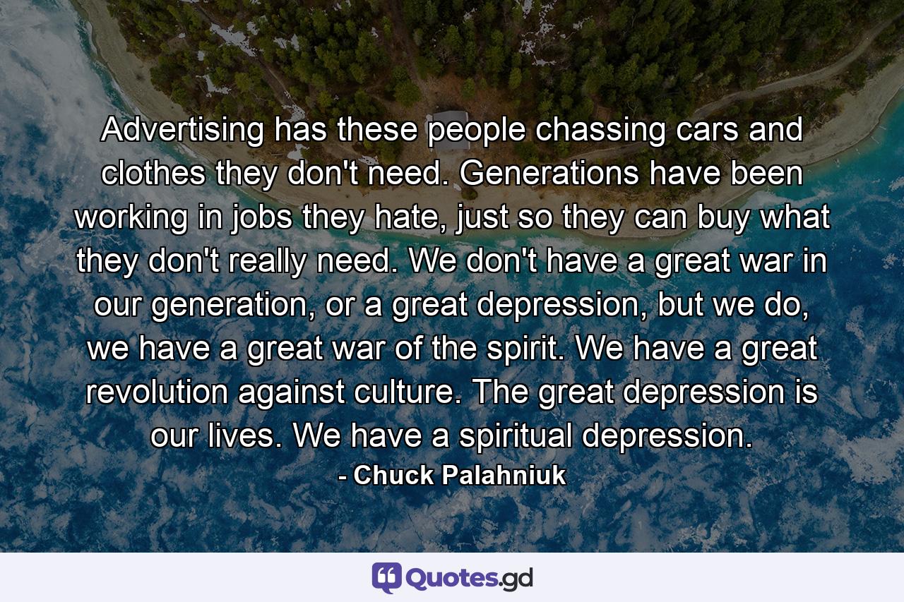 Advertising has these people chassing cars and clothes they don't need. Generations have been working in jobs they hate, just so they can buy what they don't really need. We don't have a great war in our generation, or a great depression, but we do, we have a great war of the spirit. We have a great revolution against culture. The great depression is our lives. We have a spiritual depression. - Quote by Chuck Palahniuk