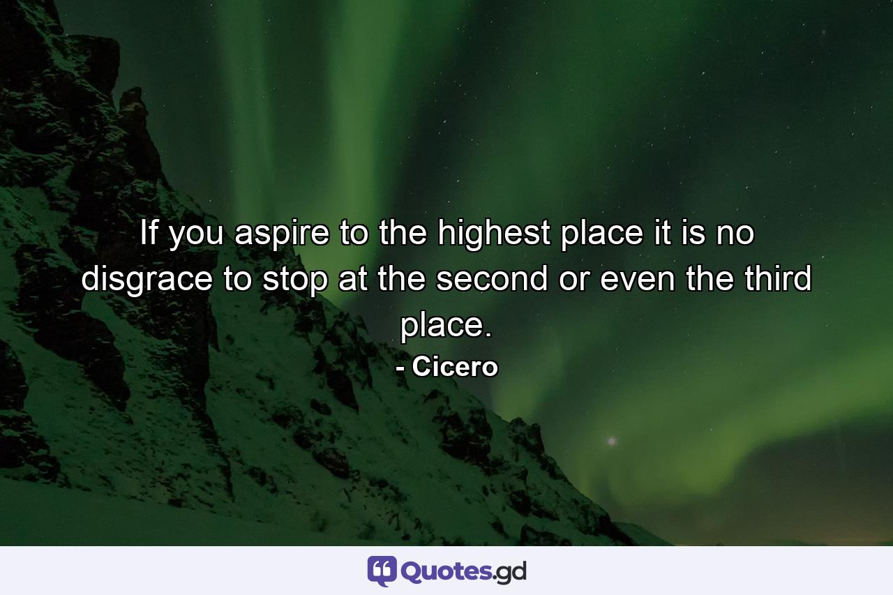 If you aspire to the highest place  it is no disgrace to stop at the second  or even the third  place. - Quote by Cicero