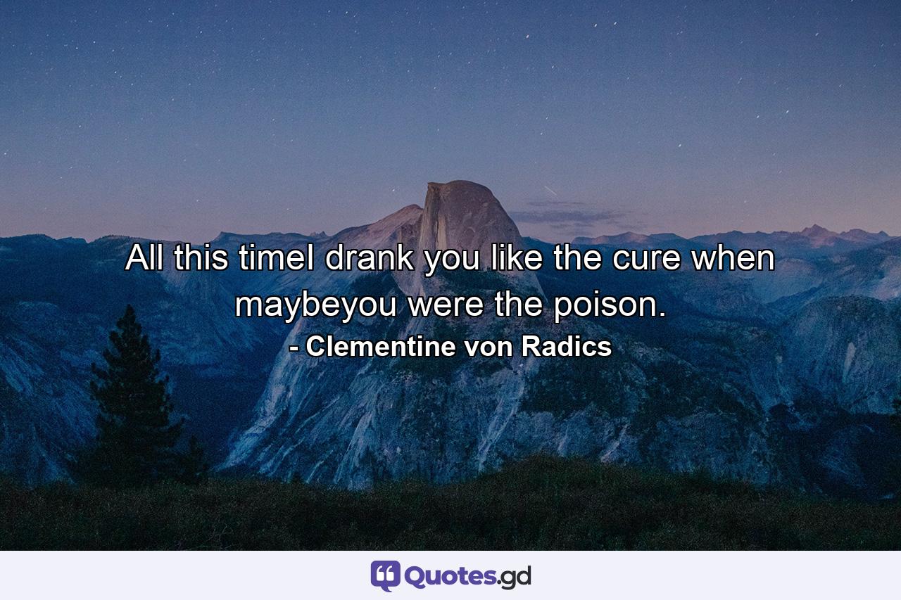 All this timeI drank you like the cure when maybeyou were the poison. - Quote by Clementine von Radics