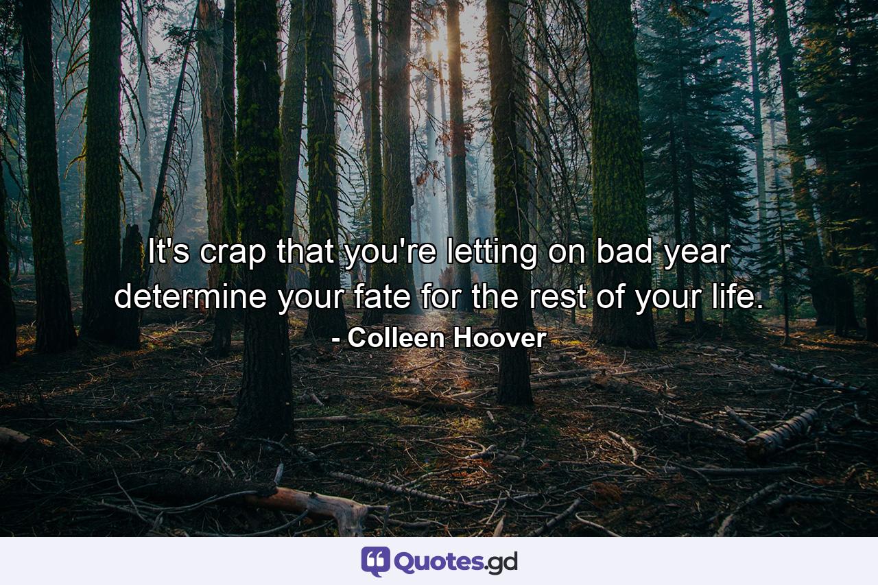 It's crap that you're letting on bad year determine your fate for the rest of your life. - Quote by Colleen Hoover