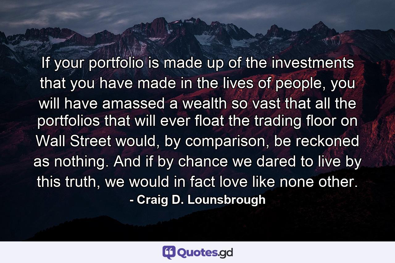 If your portfolio is made up of the investments that you have made in the lives of people, you will have amassed a wealth so vast that all the portfolios that will ever float the trading floor on Wall Street would, by comparison, be reckoned as nothing. And if by chance we dared to live by this truth, we would in fact love like none other. - Quote by Craig D. Lounsbrough