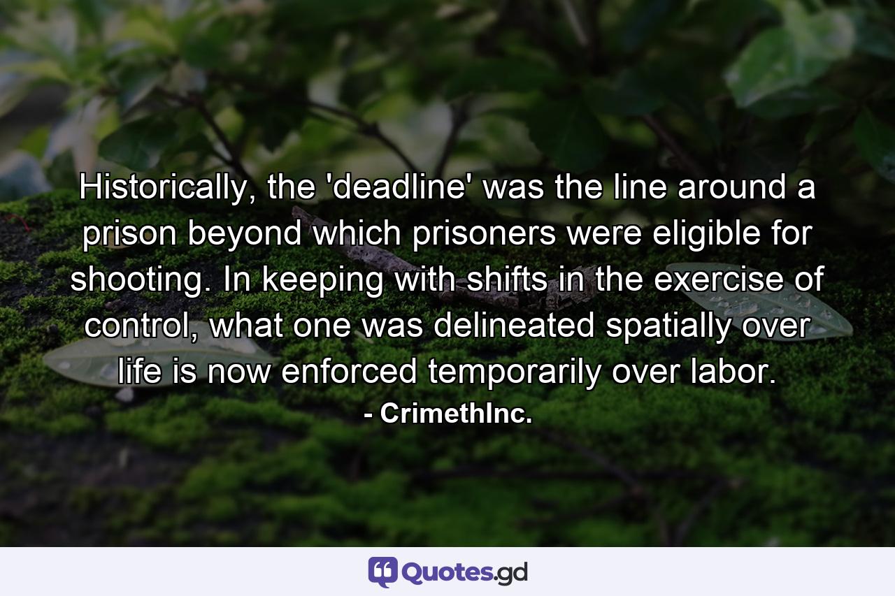 Historically, the 'deadline' was the line around a prison beyond which prisoners were eligible for shooting. In keeping with shifts in the exercise of control, what one was delineated spatially over life is now enforced temporarily over labor. - Quote by CrimethInc.