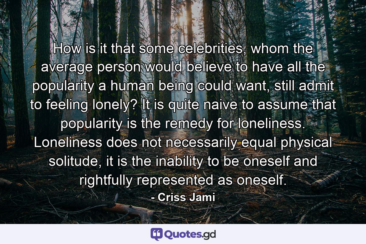 How is it that some celebrities, whom the average person would believe to have all the popularity a human being could want, still admit to feeling lonely? It is quite naive to assume that popularity is the remedy for loneliness. Loneliness does not necessarily equal physical solitude, it is the inability to be oneself and rightfully represented as oneself. - Quote by Criss Jami