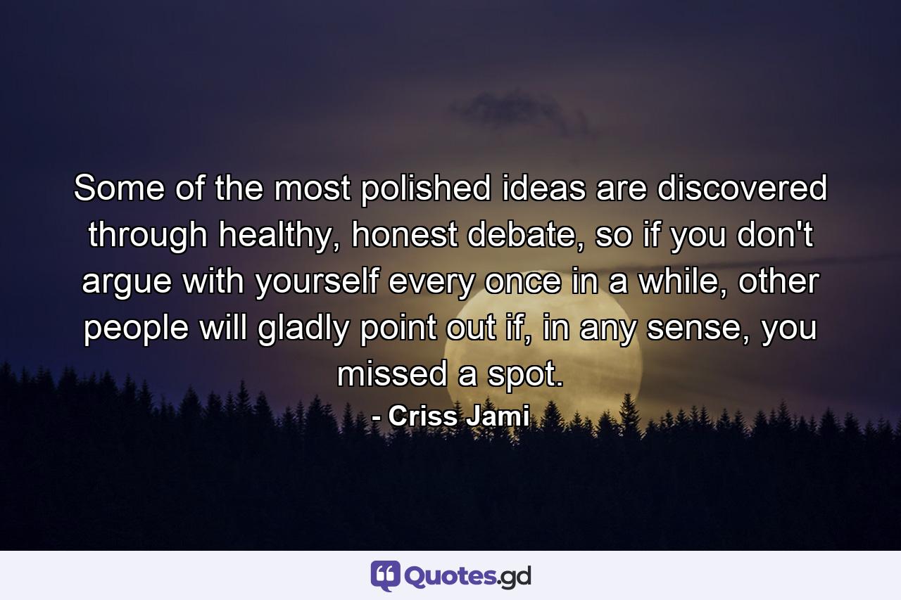 Some of the most polished ideas are discovered through healthy, honest debate, so if you don't argue with yourself every once in a while, other people will gladly point out if, in any sense, you missed a spot. - Quote by Criss Jami