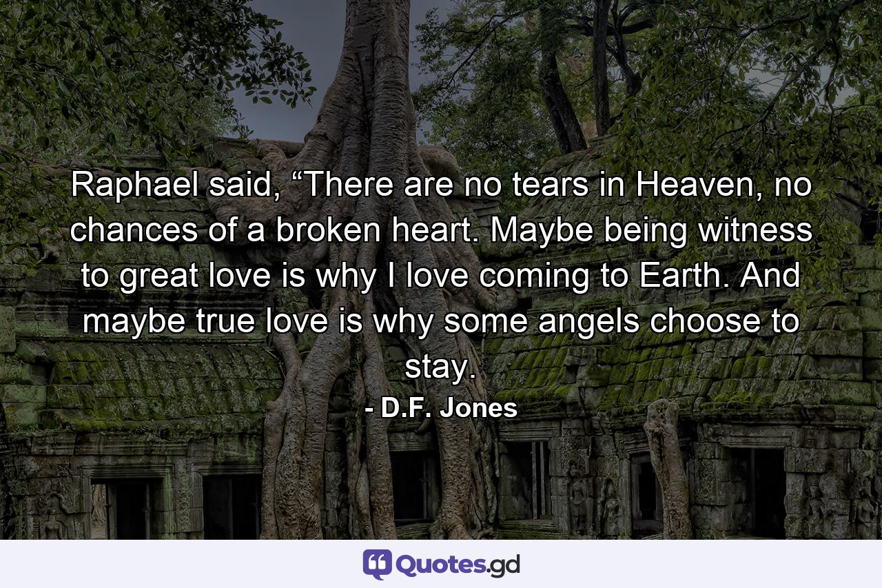 Raphael said, “There are no tears in Heaven, no chances of a broken heart. Maybe being witness to great love is why I love coming to Earth. And maybe true love is why some angels choose to stay. - Quote by D.F. Jones