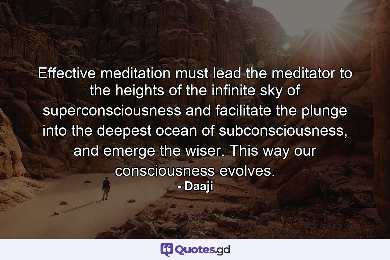 Effective meditation must lead the meditator to the heights of the infinite sky of superconsciousness and facilitate the plunge into the deepest ocean of subconsciousness, and emerge the wiser. This way our consciousness evolves. - Quote by Daaji