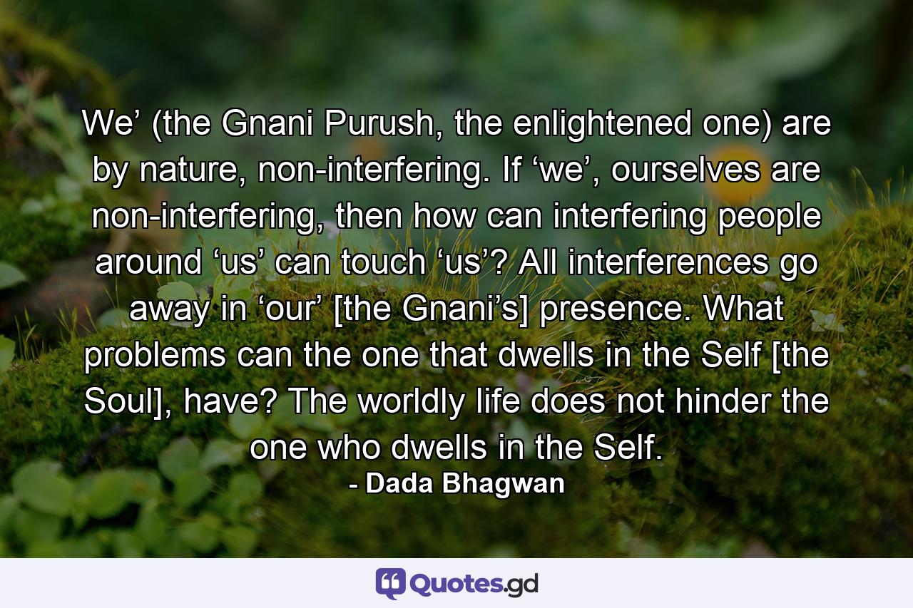 We’ (the Gnani Purush, the enlightened one) are by nature, non-interfering. If ‘we’, ourselves are non-interfering, then how can interfering people around ‘us’ can touch ‘us’? All interferences go away in ‘our’ [the Gnani’s] presence. What problems can the one that dwells in the Self [the Soul], have? The worldly life does not hinder the one who dwells in the Self. - Quote by Dada Bhagwan