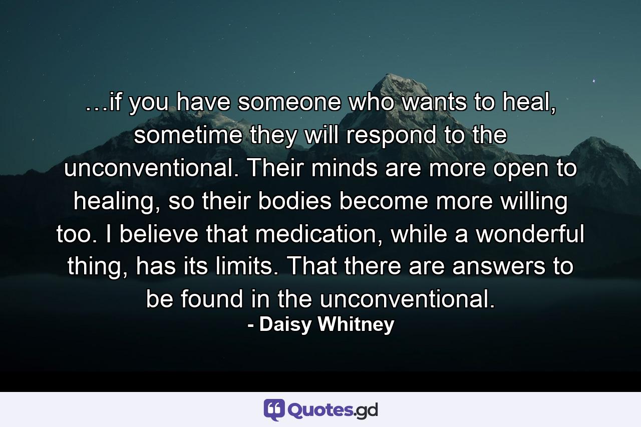 …if you have someone who wants to heal, sometime they will respond to the unconventional. Their minds are more open to healing, so their bodies become more willing too. I believe that medication, while a wonderful thing, has its limits. That there are answers to be found in the unconventional. - Quote by Daisy Whitney