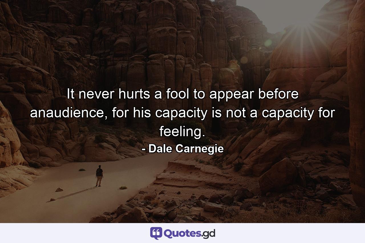 It never hurts a fool to appear before anaudience, for his capacity is not a capacity for feeling. - Quote by Dale Carnegie