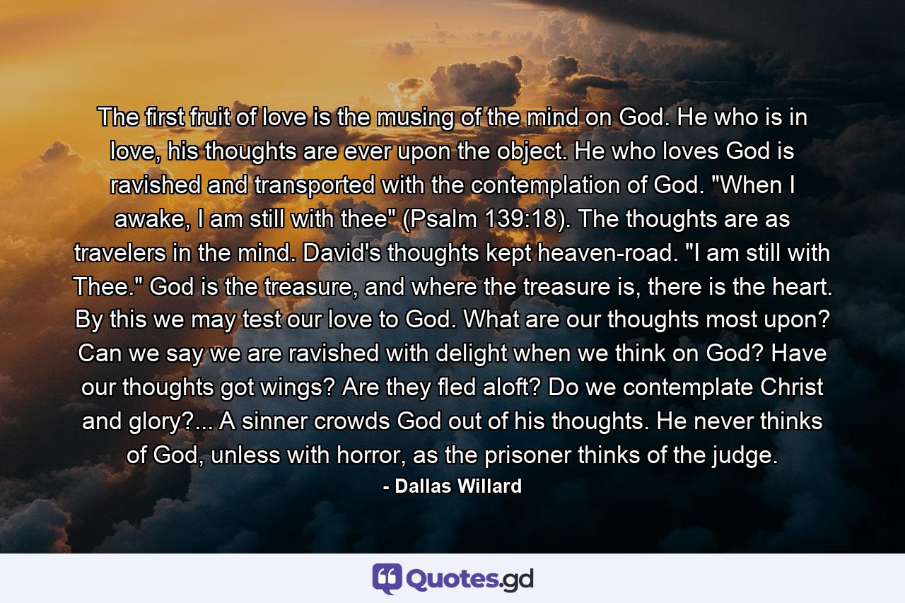 The first fruit of love is the musing of the mind on God. He who is in love, his thoughts are ever upon the object. He who loves God is ravished and transported with the contemplation of God. 