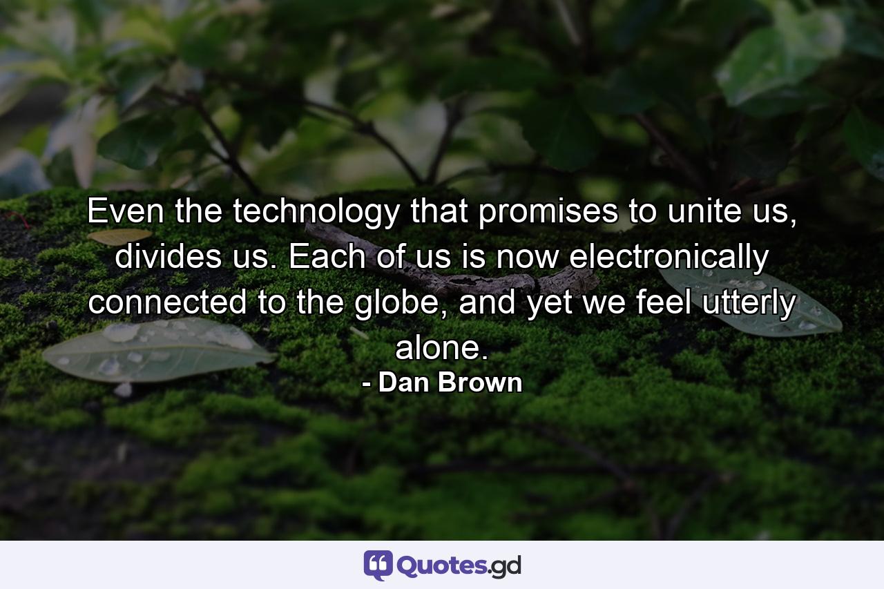 Even the technology that promises to unite us, divides us. Each of us is now electronically connected to the globe, and yet we feel utterly alone. - Quote by Dan Brown