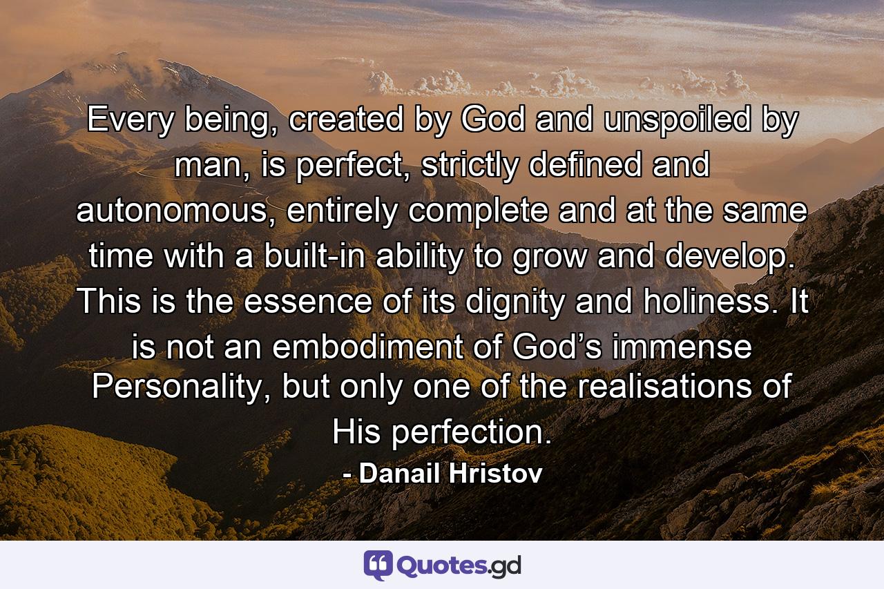 Every being, created by God and unspoiled by man, is perfect, strictly defined and autonomous, entirely complete and at the same time with a built-in ability to grow and develop. This is the essence of its dignity and holiness. It is not an embodiment of God’s immense Personality, but only one of the realisations of His perfection. - Quote by Danail Hristov