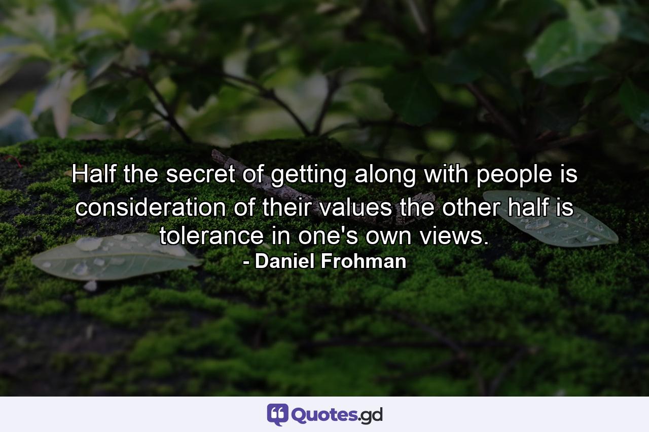 Half the secret of getting along with people is consideration of their values  the other half is tolerance in one's own views. - Quote by Daniel Frohman