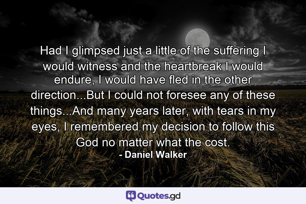 Had I glimpsed just a little of the suffering I would witness and the heartbreak I would endure, I would have fled in the other direction...But I could not foresee any of these things...And many years later, with tears in my eyes, I remembered my decision to follow this God no matter what the cost. - Quote by Daniel Walker