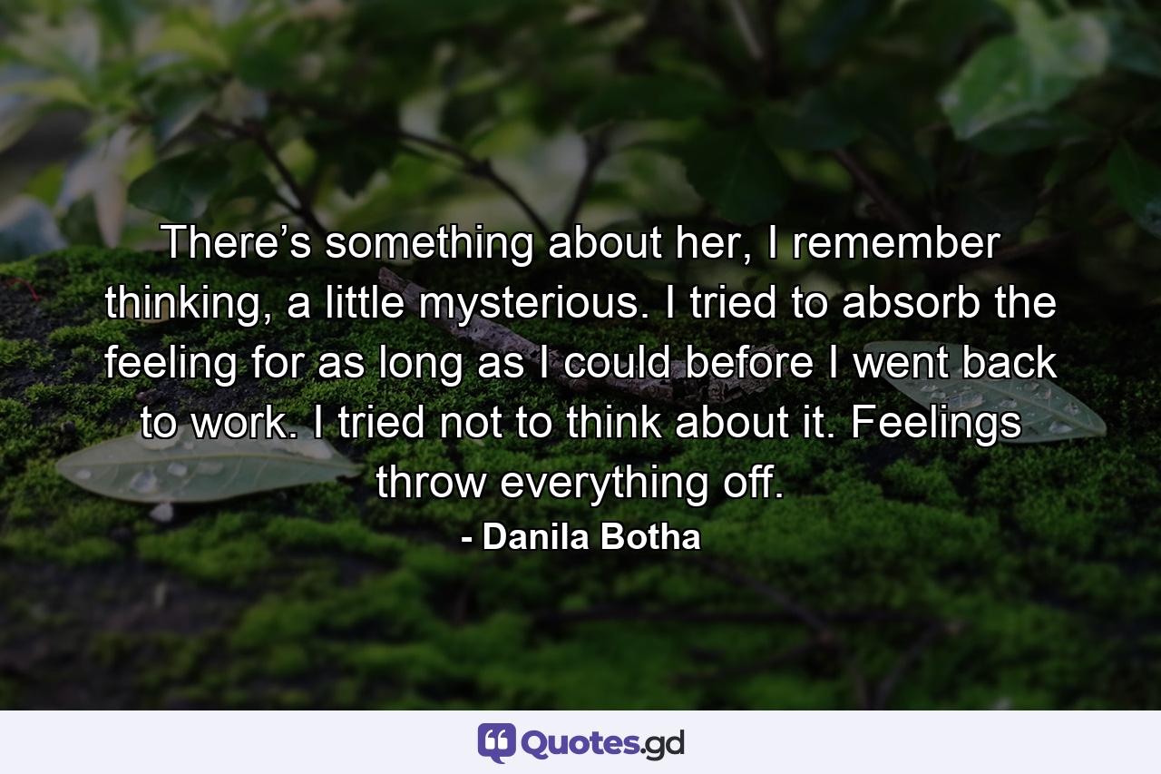 There’s something about her, I remember thinking, a little mysterious. I tried to absorb the feeling for as long as I could before I went back to work. I tried not to think about it. Feelings throw everything off. - Quote by Danila Botha