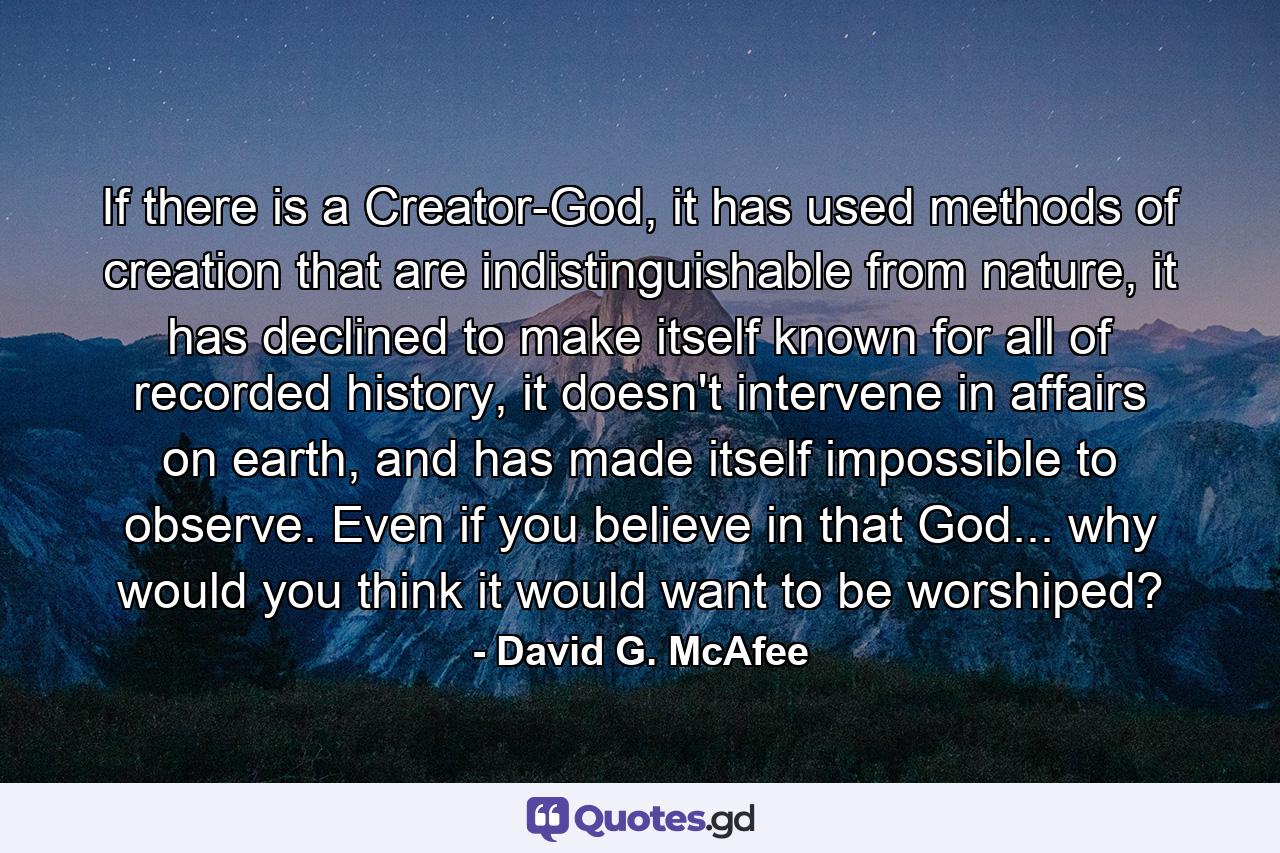 If there is a Creator-God, it has used methods of creation that are indistinguishable from nature, it has declined to make itself known for all of recorded history, it doesn't intervene in affairs on earth, and has made itself impossible to observe. Even if you believe in that God... why would you think it would want to be worshiped? - Quote by David G. McAfee