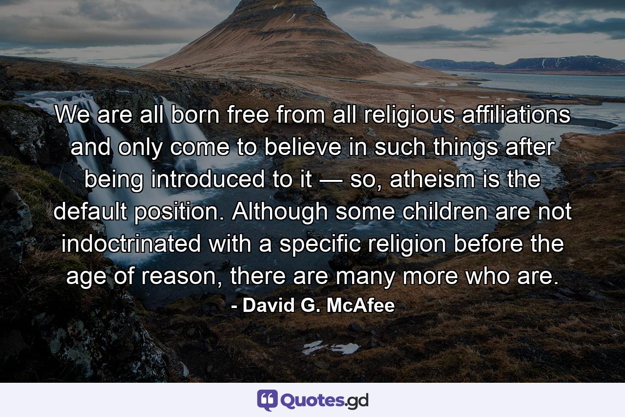 We are all born free from all religious affiliations and only come to believe in such things after being introduced to it ― so, atheism is the default position. Although some children are not indoctrinated with a specific religion before the age of reason, there are many more who are. - Quote by David G. McAfee