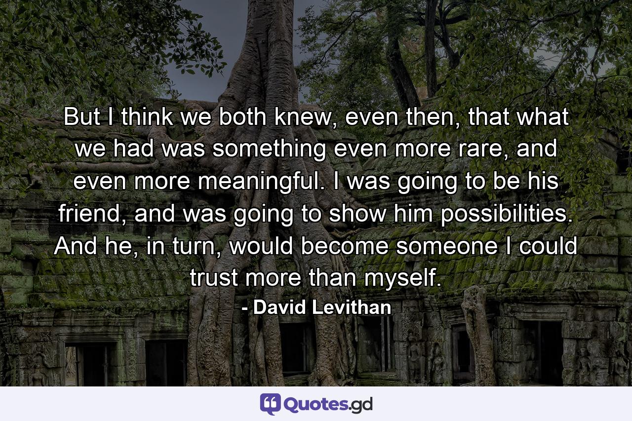 But I think we both knew, even then, that what we had was something even more rare, and even more meaningful. I was going to be his friend, and was going to show him possibilities. And he, in turn, would become someone I could trust more than myself. - Quote by David Levithan