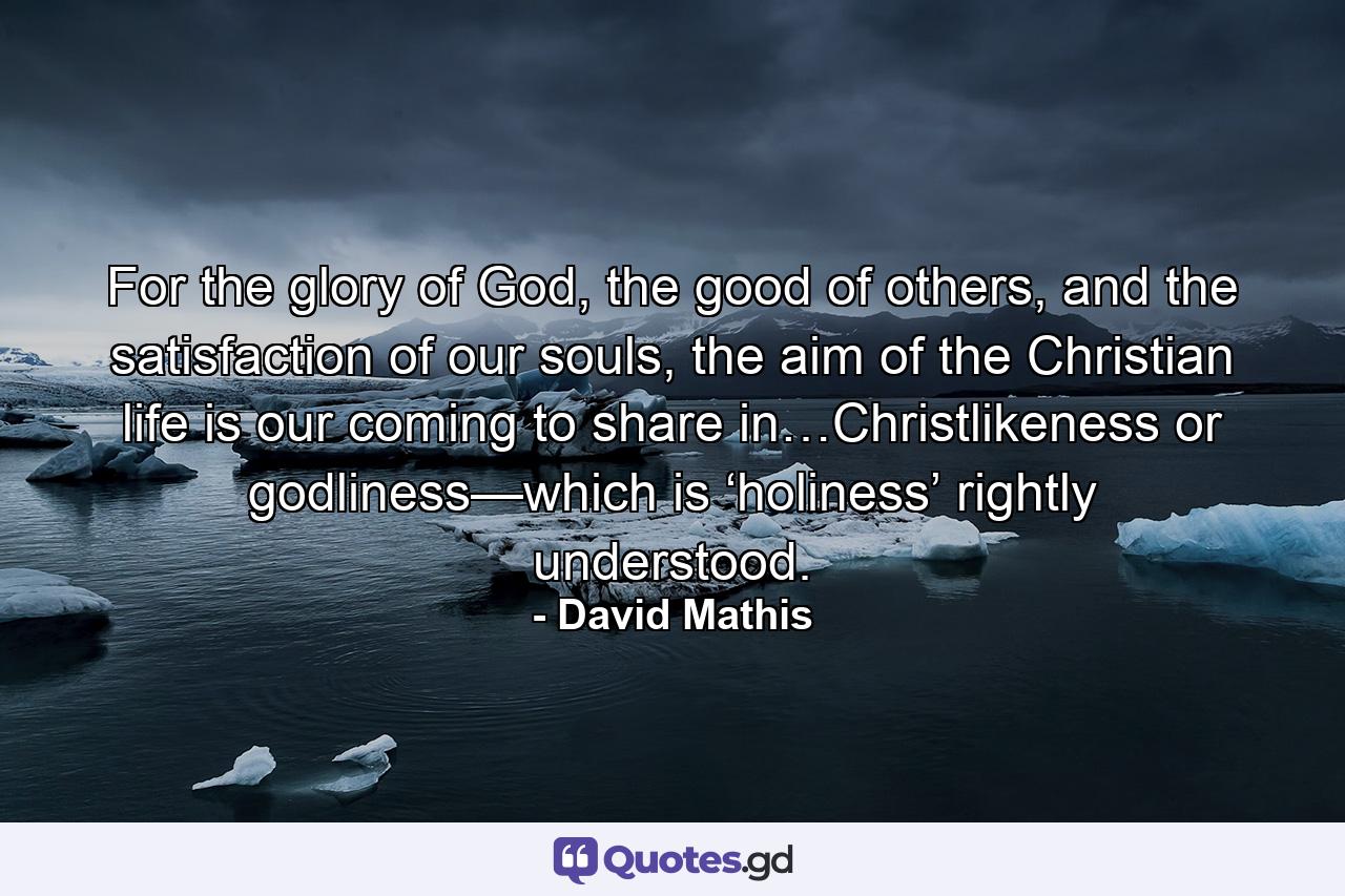 For the glory of God, the good of others, and the satisfaction of our souls, the aim of the Christian life is our coming to share in…Christlikeness or godliness—which is ‘holiness’ rightly understood. - Quote by David Mathis