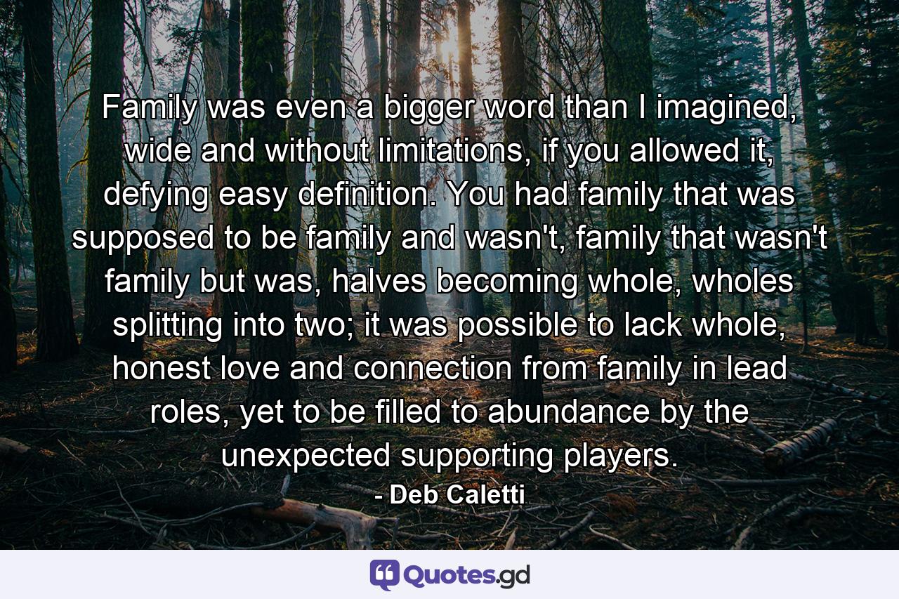 Family was even a bigger word than I imagined, wide and without limitations, if you allowed it, defying easy definition. You had family that was supposed to be family and wasn't, family that wasn't family but was, halves becoming whole, wholes splitting into two; it was possible to lack whole, honest love and connection from family in lead roles, yet to be filled to abundance by the unexpected supporting players. - Quote by Deb Caletti