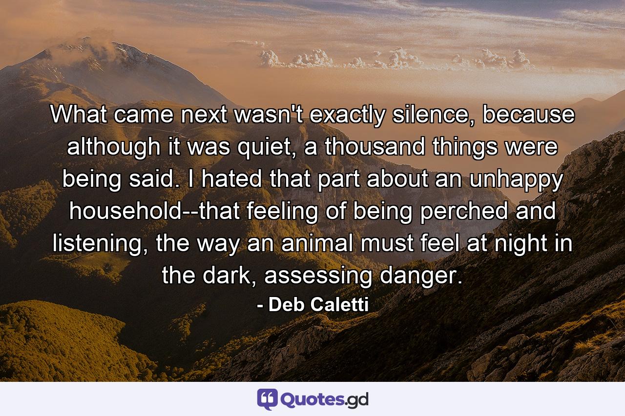 What came next wasn't exactly silence, because although it was quiet, a thousand things were being said. I hated that part about an unhappy household--that feeling of being perched and listening, the way an animal must feel at night in the dark, assessing danger. - Quote by Deb Caletti