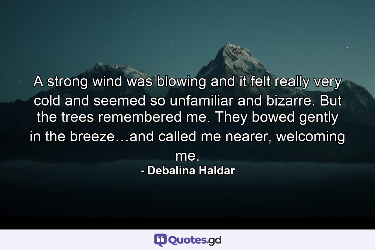 A strong wind was blowing and it felt really very cold and seemed so unfamiliar and bizarre. But the trees remembered me. They bowed gently in the breeze…and called me nearer, welcoming me. - Quote by Debalina Haldar