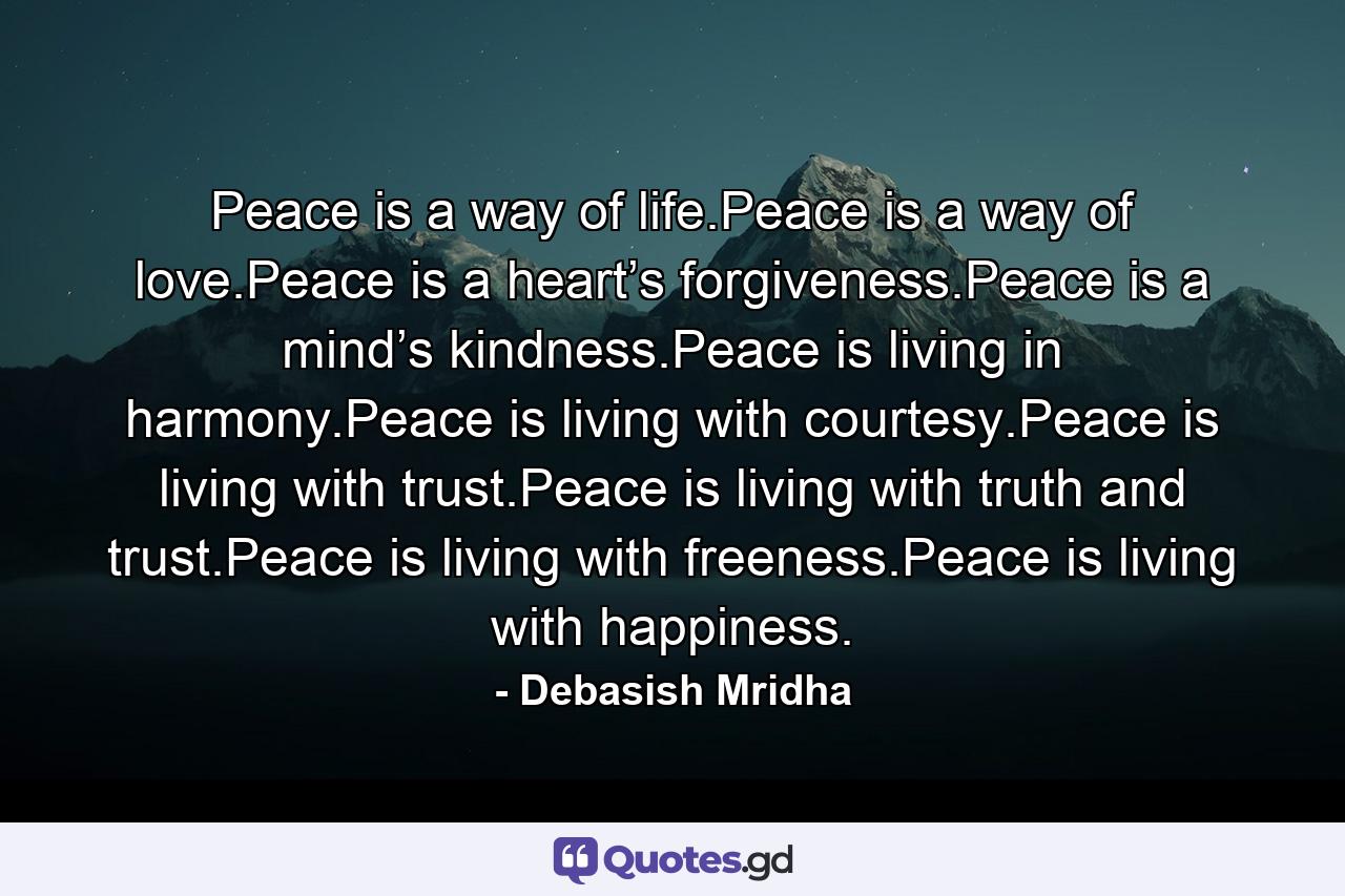 Peace is a way of life.Peace is a way of love.Peace is a heart’s forgiveness.Peace is a mind’s kindness.Peace is living in harmony.Peace is living with courtesy.Peace is living with trust.Peace is living with truth and trust.Peace is living with freeness.Peace is living with happiness. - Quote by Debasish Mridha