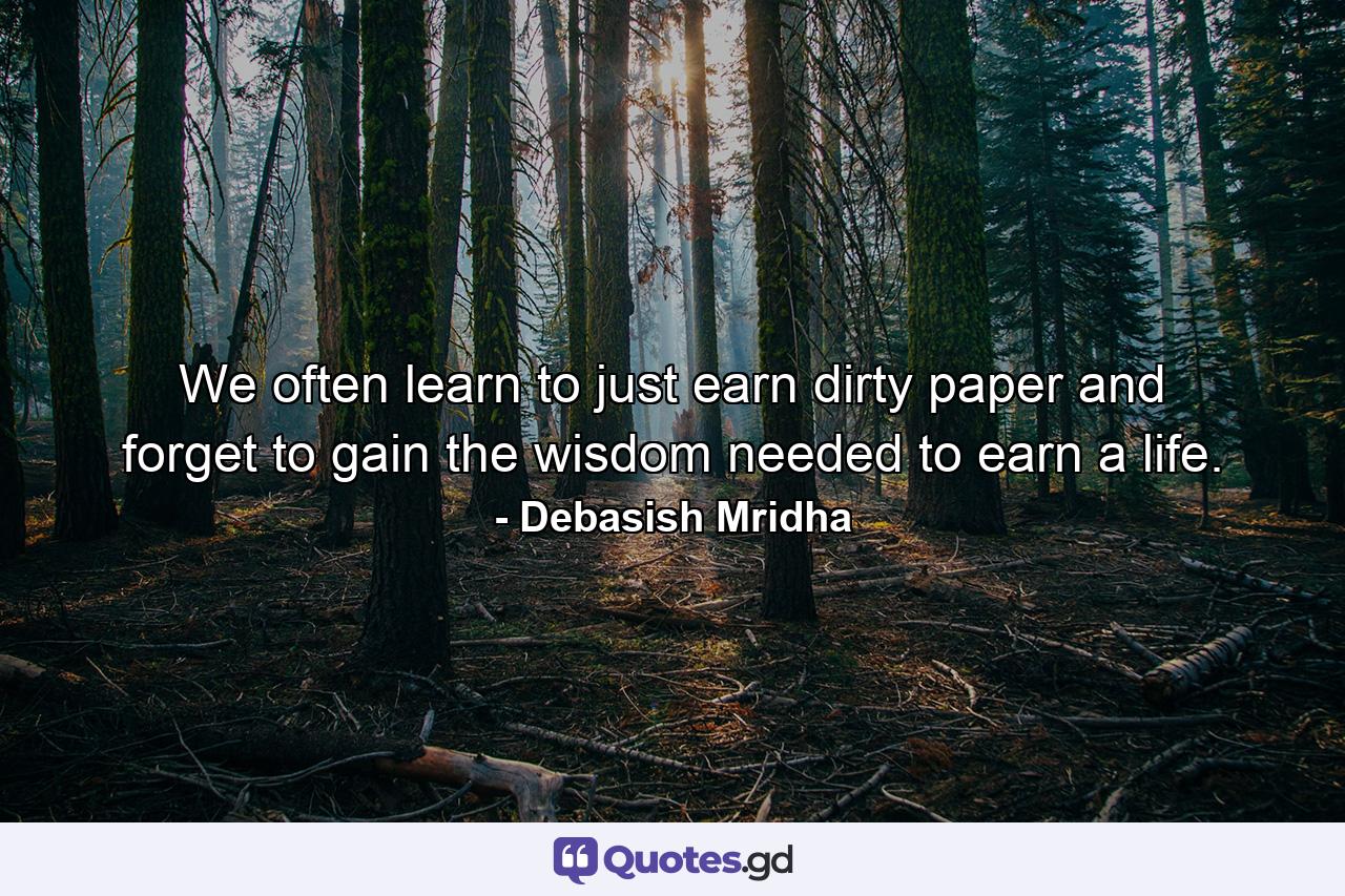 We often learn to just earn dirty paper and forget to gain the wisdom needed to earn a life. - Quote by Debasish Mridha