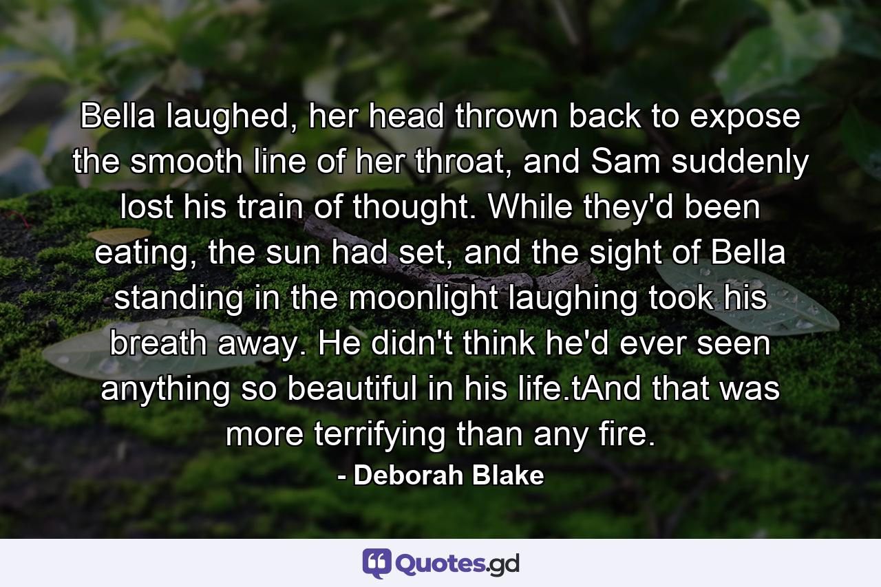 Bella laughed, her head thrown back to expose the smooth line of her throat, and Sam suddenly lost his train of thought. While they'd been eating, the sun had set, and the sight of Bella standing in the moonlight laughing took his breath away. He didn't think he'd ever seen anything so beautiful in his life.tAnd that was more terrifying than any fire. - Quote by Deborah Blake