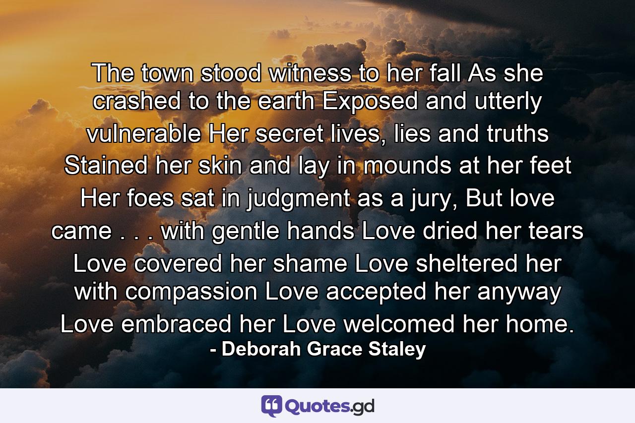 The town stood witness to her fall As she crashed to the earth Exposed and utterly vulnerable Her secret lives, lies and truths Stained her skin and lay in mounds at her feet Her foes sat in judgment as a jury, But love came . . . with gentle hands Love dried her tears Love covered her shame Love sheltered her with compassion Love accepted her anyway Love embraced her Love welcomed her home. - Quote by Deborah Grace Staley