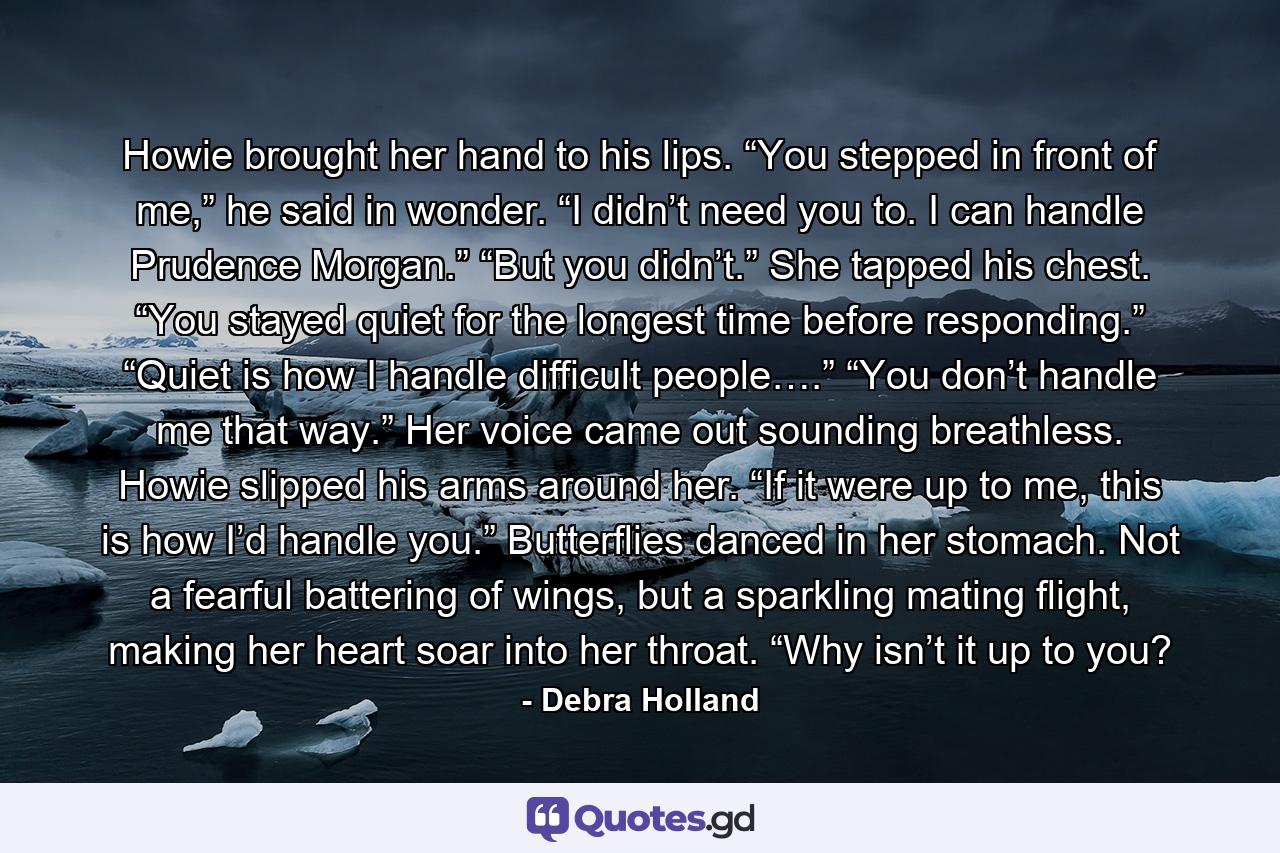 Howie brought her hand to his lips. “You stepped in front of me,” he said in wonder. “I didn’t need you to. I can handle Prudence Morgan.” “But you didn’t.” She tapped his chest. “You stayed quiet for the longest time before responding.” “Quiet is how I handle difficult people….” “You don’t handle me that way.” Her voice came out sounding breathless. Howie slipped his arms around her. “If it were up to me, this is how I’d handle you.” Butterflies danced in her stomach. Not a fearful battering of wings, but a sparkling mating flight, making her heart soar into her throat. “Why isn’t it up to you? - Quote by Debra Holland