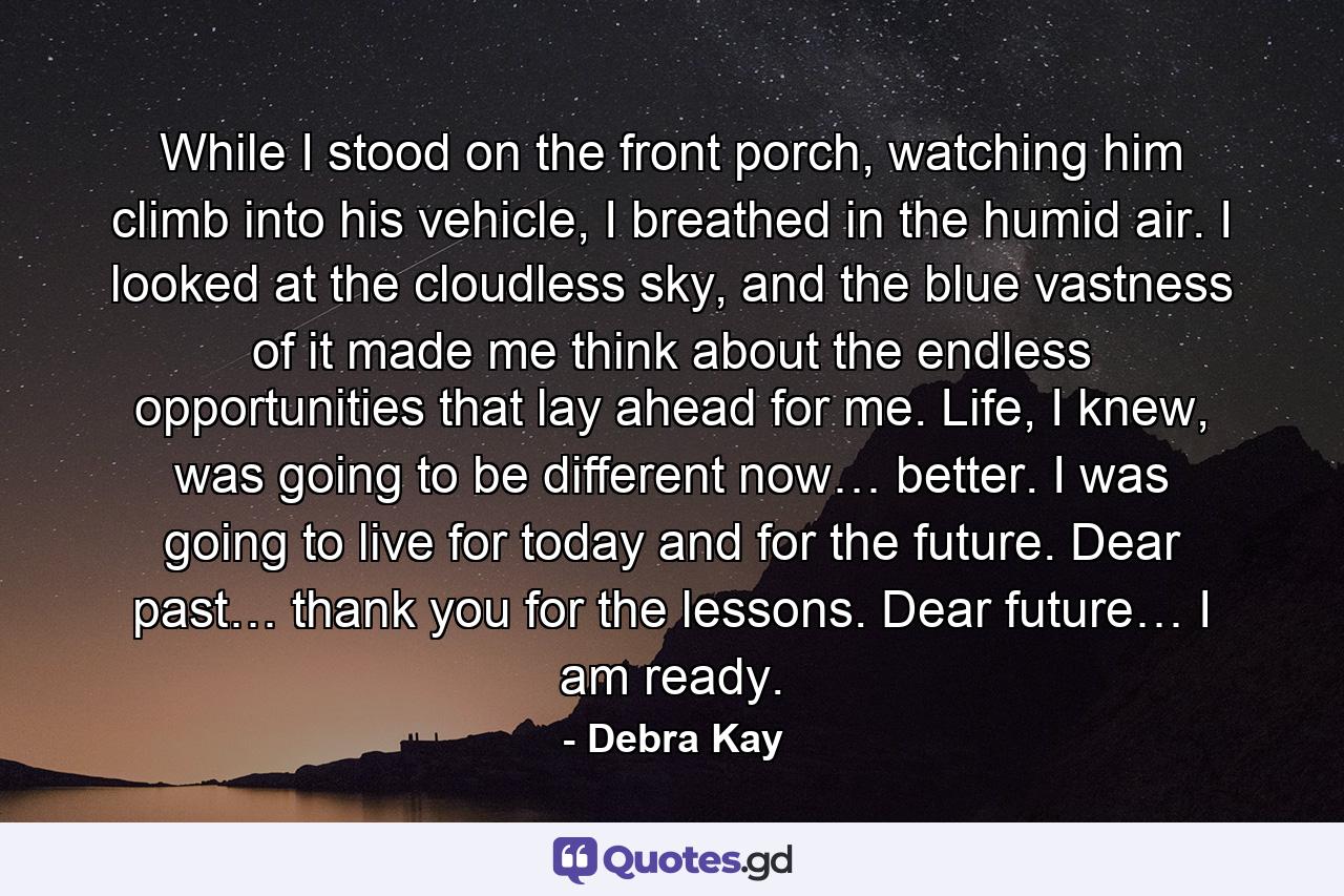 While I stood on the front porch, watching him climb into his vehicle, I breathed in the humid air. I looked at the cloudless sky, and the blue vastness of it made me think about the endless opportunities that lay ahead for me. Life, I knew, was going to be different now… better. I was going to live for today and for the future. Dear past… thank you for the lessons. Dear future… I am ready. - Quote by Debra Kay