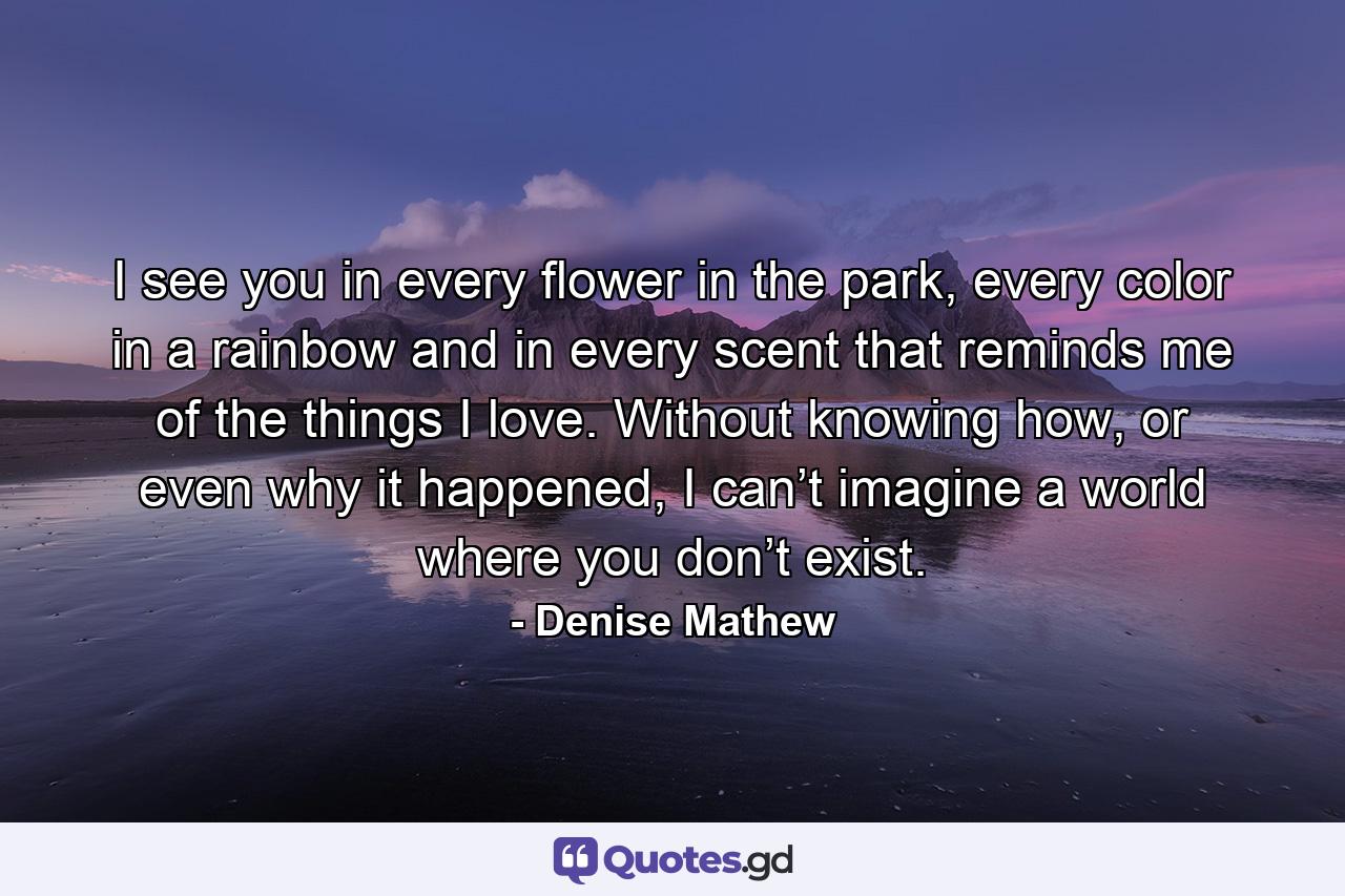 I see you in every flower in the park, every color in a rainbow and in every scent that reminds me of the things I love. Without knowing how, or even why it happened, I can’t imagine a world where you don’t exist. - Quote by Denise Mathew