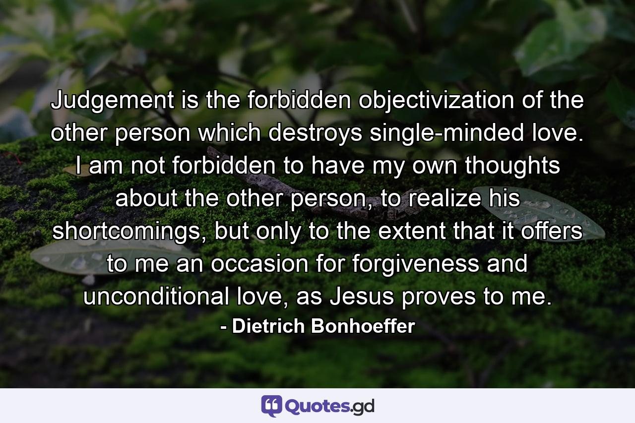 Judgement is the forbidden objectivization of the other person which destroys single-minded love. I am not forbidden to have my own thoughts about the other person, to realize his shortcomings, but only to the extent that it offers to me an occasion for forgiveness and unconditional love, as Jesus proves to me. - Quote by Dietrich Bonhoeffer