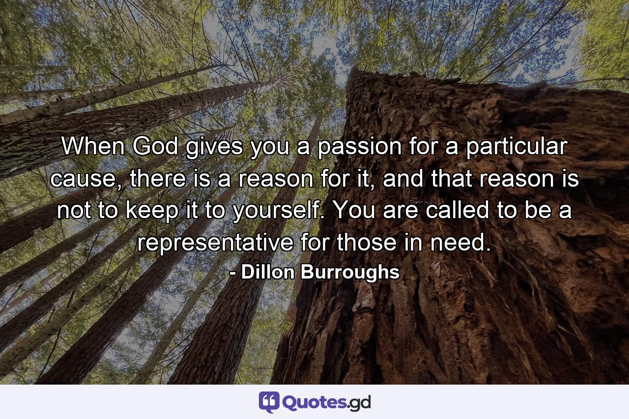When God gives you a passion for a particular cause, there is a reason for it, and that reason is not to keep it to yourself. You are called to be a representative for those in need. - Quote by Dillon Burroughs
