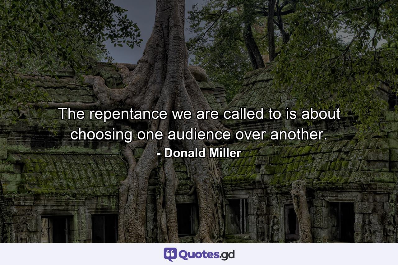 The repentance we are called to is about choosing one audience over another. - Quote by Donald Miller